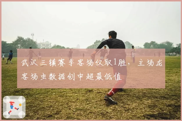 武汉三镇赛季客场仅取1胜，主场龙客场虫数据创中超最低值