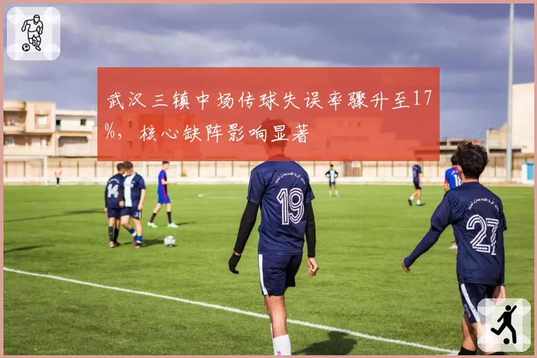 武汉三镇中场传球失误率骤升至17%,核心缺阵影响显著