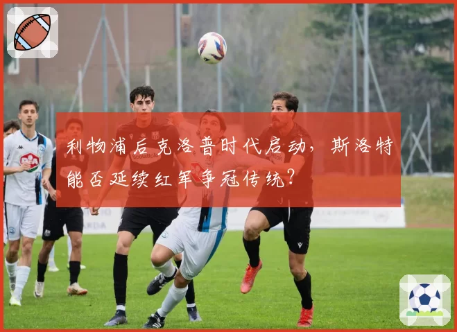 利物浦后克洛普时代启动，斯洛特能否延续红军争冠传统？
