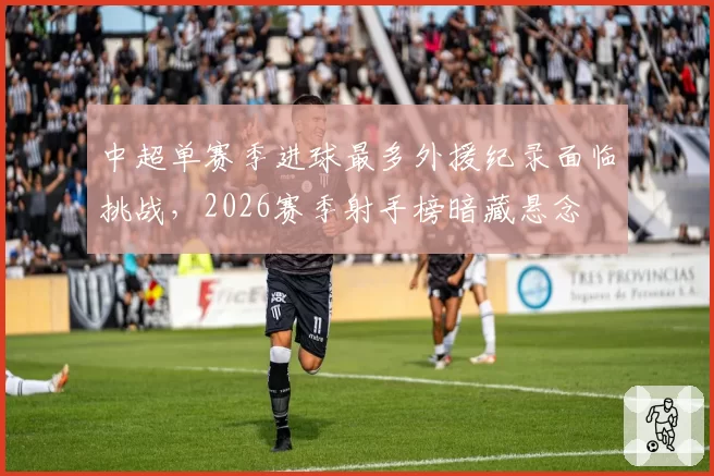 中超单赛季进球最多外援纪录面临挑战，2026赛季射手榜暗藏悬念