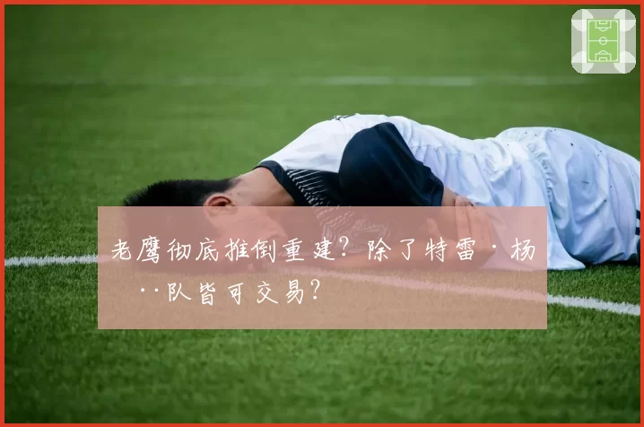 老鹰彻底推倒重建?除了特雷·杨全队皆可交易?