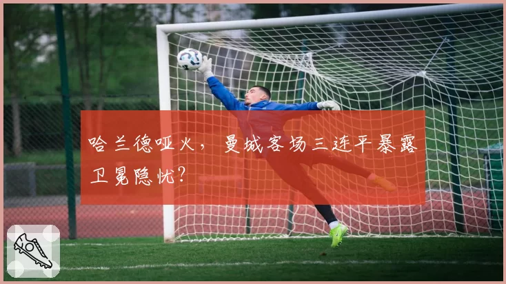 哈兰德哑火，曼城客场三连平暴露卫冕隐忧？