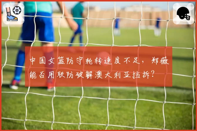 中国女篮防守轮转速度不足,郑薇能否用联防破解澳大利亚挡拆?