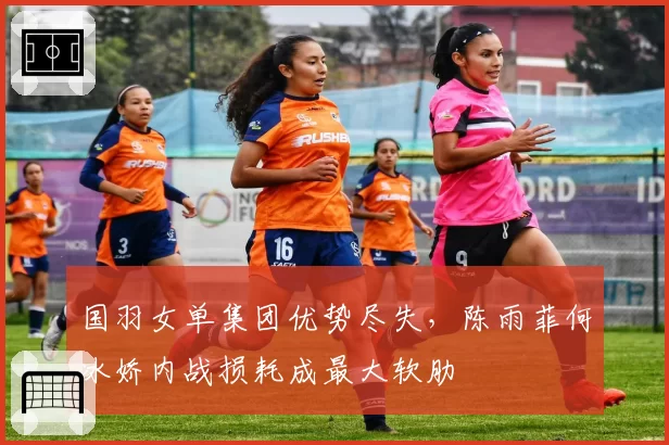 国羽女单集团优势尽失,陈雨菲何冰娇内战损耗成最大软肋