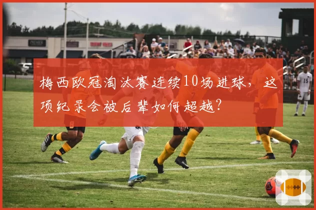 梅西欧冠淘汰赛连续10场进球，这项纪录会被后辈如何超越？