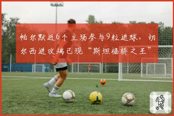 帕尔默近6个主场参与9粒进球，切尔西进攻端已现“斯坦福桥之王”