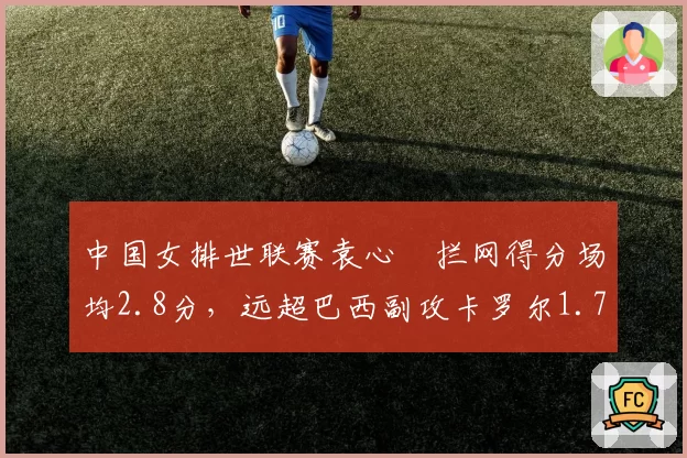 中国女排世联赛袁心玥拦网得分场均2.8分,远超巴西副攻卡罗尔1.7分优势明显