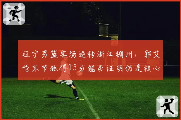辽宁男篮客场逆转浙江稠州，郭艾伦末节独得15分能否证明仍是核心？