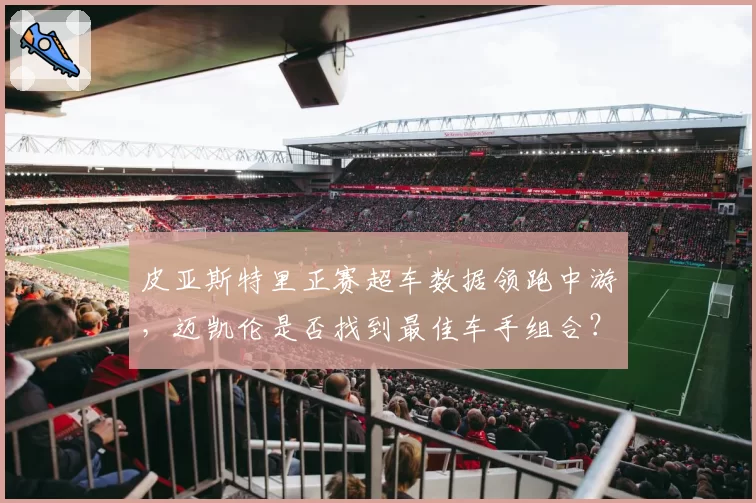皮亚斯特里正赛超车数据领跑中游,迈凯伦是否找到最佳车手组合?
