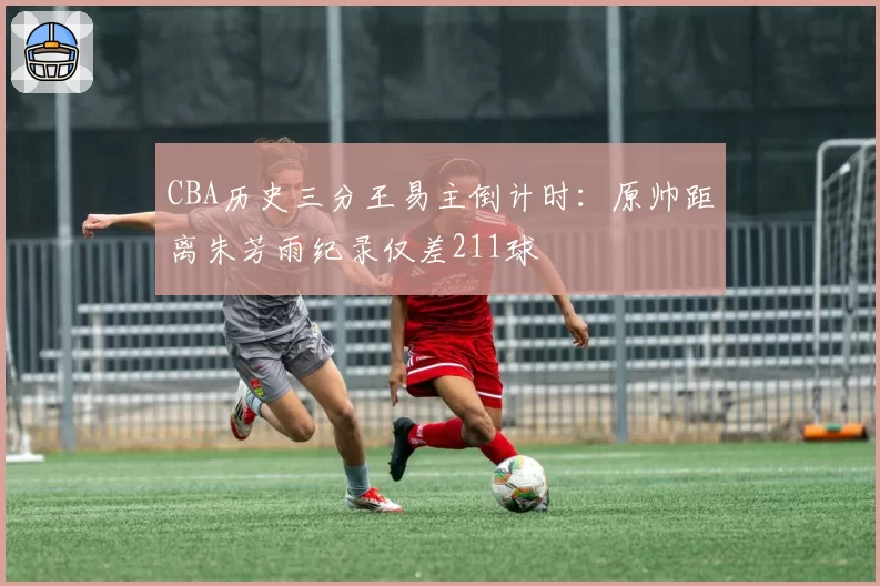 CBA历史三分王易主倒计时:原帅距离朱芳雨纪录仅差211球