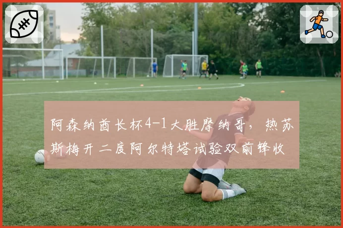 阿森纳酋长杯4-1大胜摩纳哥，热苏斯梅开二度阿尔特塔试验双前锋收奇效