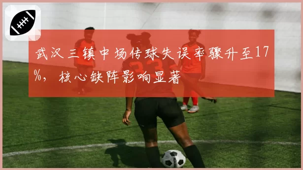 武汉三镇中场传球失误率骤升至17%，核心缺阵影响显著