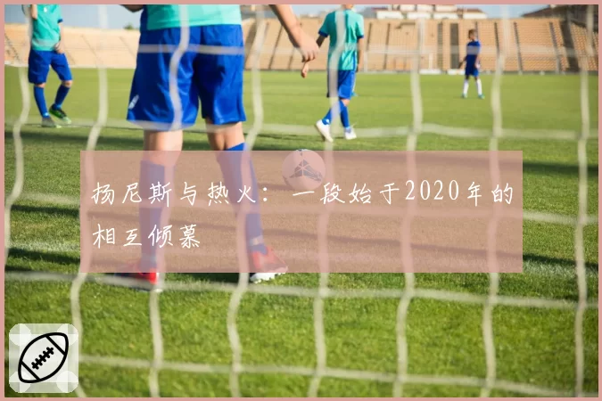扬尼斯与热火：一段始于2020年的相互倾慕