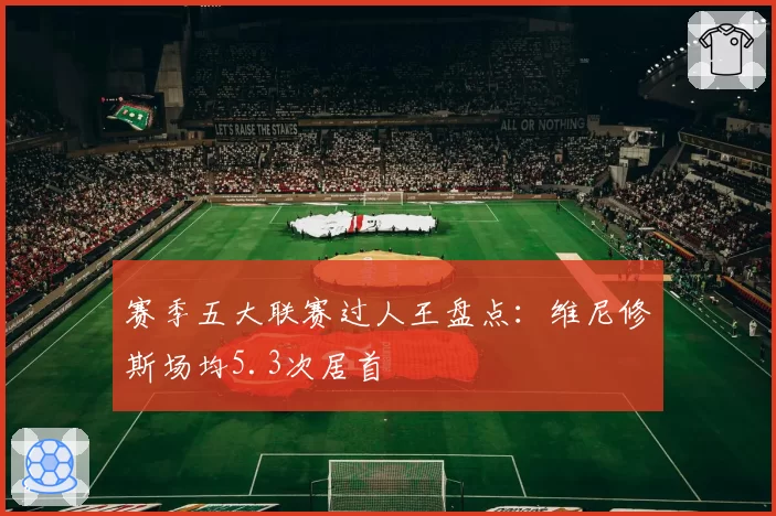 赛季五大联赛过人王盘点:维尼修斯场均5.3次居首