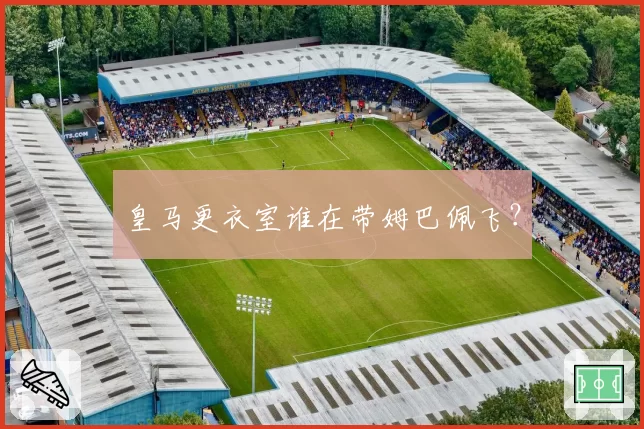 皇马更衣室谁在带姆巴佩飞？