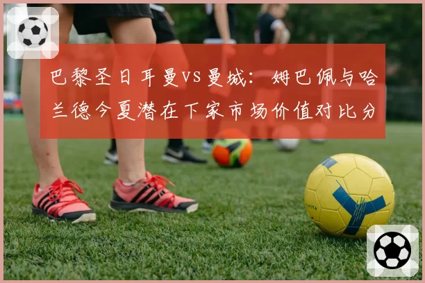 巴黎圣日耳曼vs曼城:姆巴佩与哈兰德今夏潜在下家市场价值对比分析