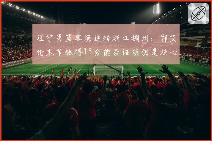辽宁男篮客场逆转浙江稠州，郭艾伦末节独得15分能否证明仍是核心？