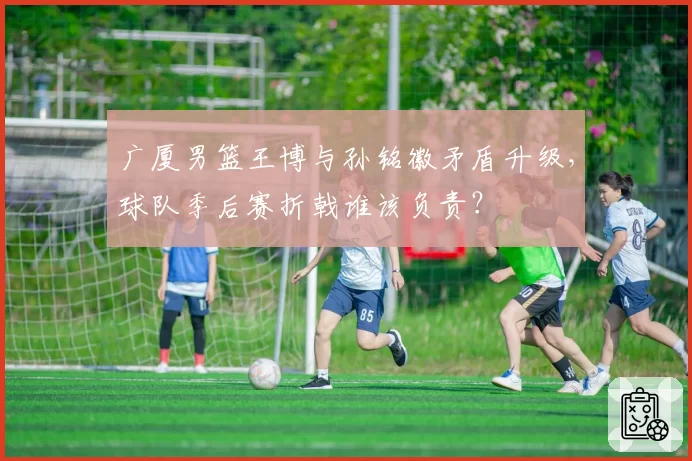 广厦男篮王博与孙铭徽矛盾升级,球队季后赛折戟谁该负责?