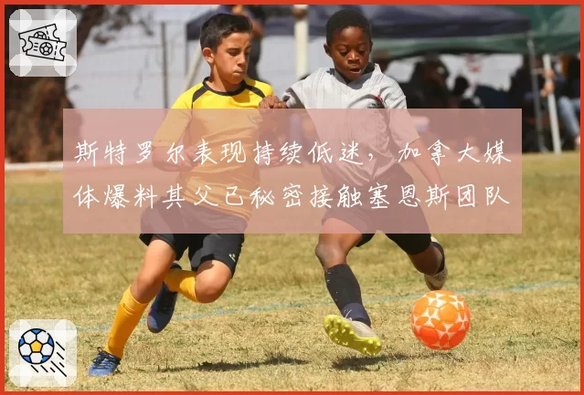 斯特罗尔表现持续低迷，加拿大媒体爆料其父已秘密接触塞恩斯团队
