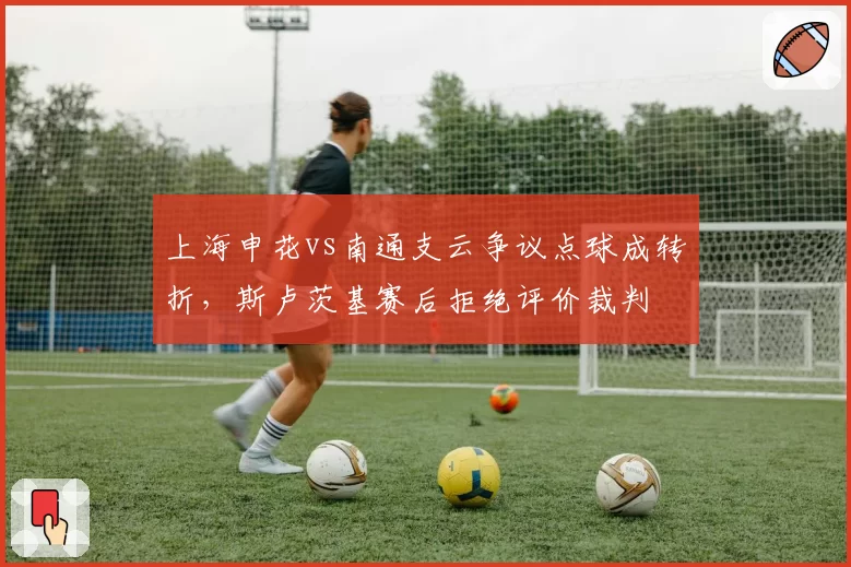 上海申花vs南通支云争议点球成转折，斯卢茨基赛后拒绝评价裁判