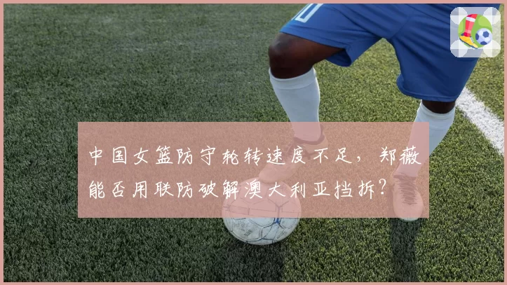 中国女篮防守轮转速度不足,郑薇能否用联防破解澳大利亚挡拆?