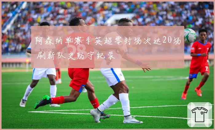 阿森纳单赛季英超零封场次达20场 刷新队史防守纪录