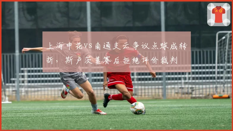 上海申花vs南通支云争议点球成转折,斯卢茨基赛后拒绝评价裁判