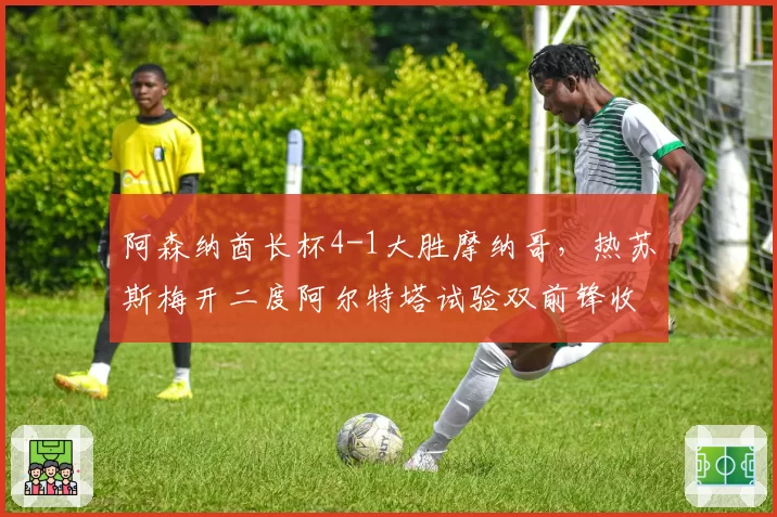 阿森纳酋长杯4-1大胜摩纳哥，热苏斯梅开二度阿尔特塔试验双前锋收奇效