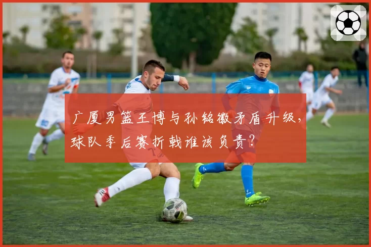 广厦男篮王博与孙铭徽矛盾升级,球队季后赛折戟谁该负责?