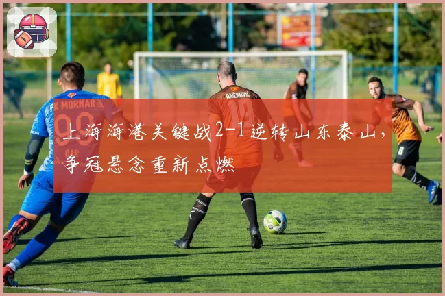 上海海港关键战2-1逆转山东泰山,争冠悬念重新点燃