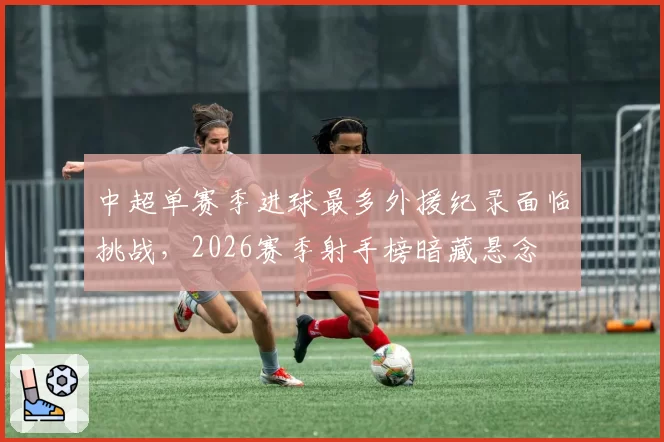 中超单赛季进球最多外援纪录面临挑战,2026赛季射手榜暗藏悬念