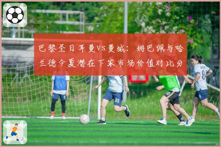 巴黎圣日耳曼vs曼城：姆巴佩与哈兰德今夏潜在下家市场价值对比分析