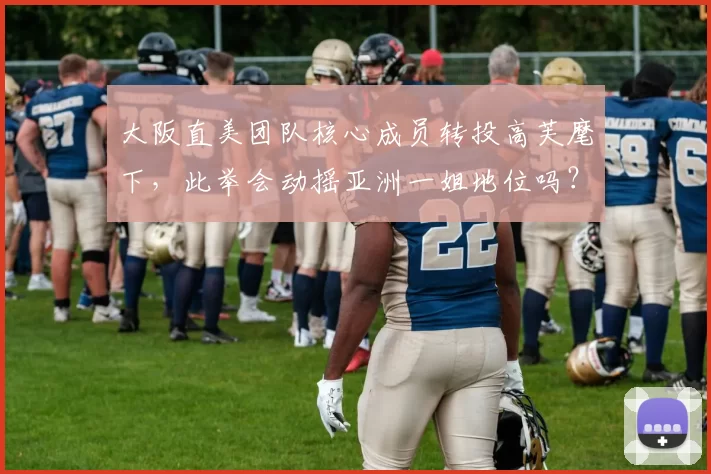 大阪直美团队核心成员转投高芙麾下，此举会动摇亚洲一姐地位吗？