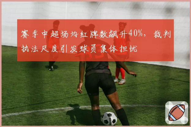 赛季中超场均红牌数飙升40%,裁判执法尺度引发球员集体担忧