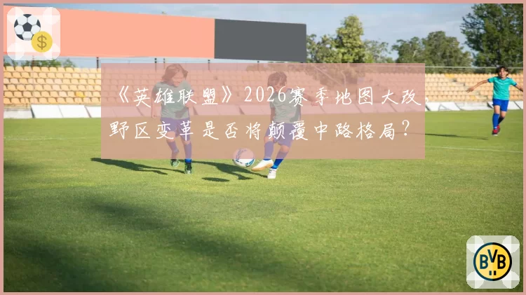 《英雄联盟》2026赛季地图大改，野区变革是否将颠覆中路格局？