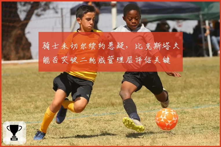 骑士米切尔续约悬疑，比克斯塔夫能否突破二轮成管理层评估关键