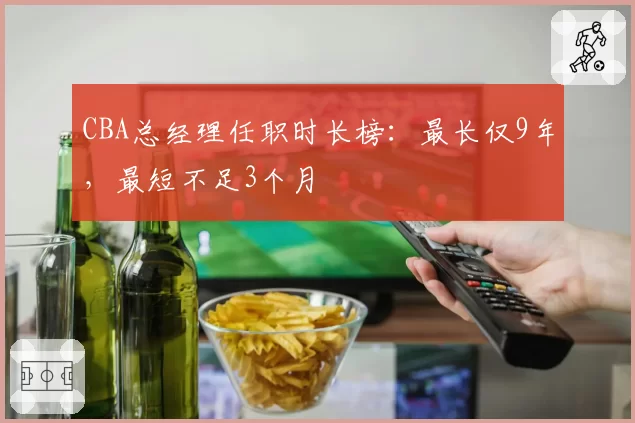 CBA总经理任职时长榜:最长仅9年,最短不足3个月