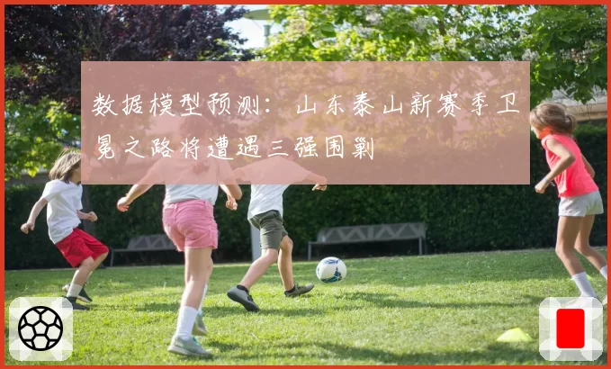 数据模型预测:山东泰山新赛季卫冕之路将遭遇三强围剿