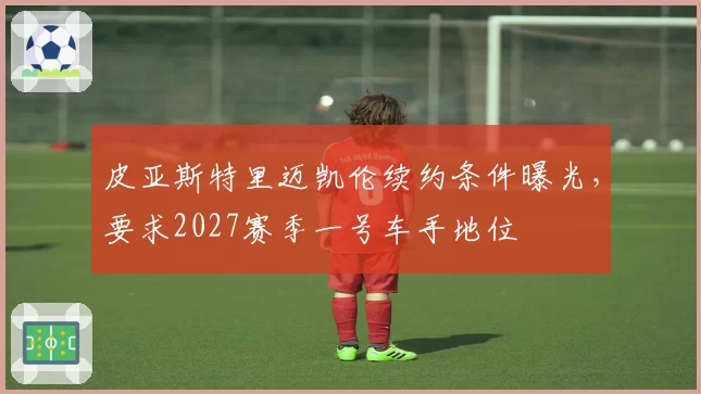 皮亚斯特里迈凯伦续约条件曝光,要求2027赛季一号车手地位