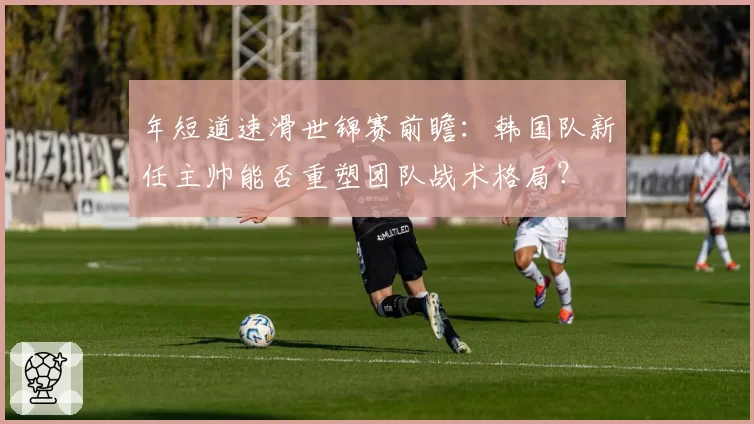 年短道速滑世锦赛前瞻：韩国队新任主帅能否重塑团队战术格局？