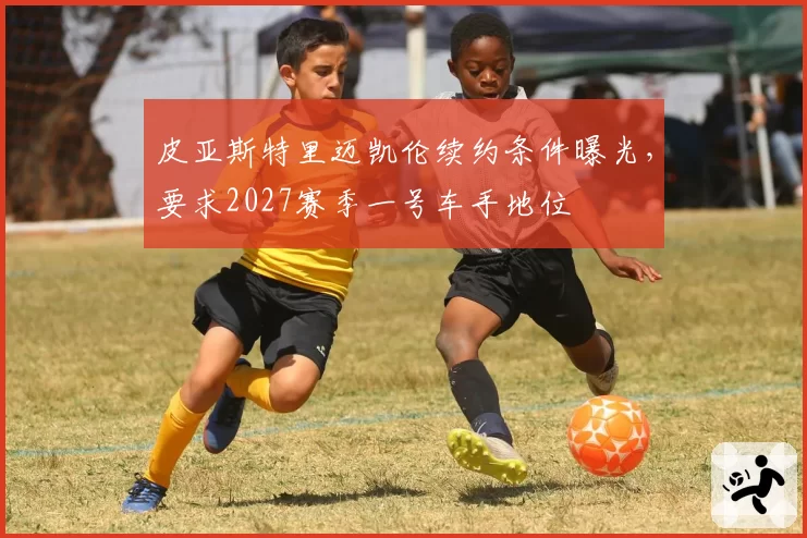 皮亚斯特里迈凯伦续约条件曝光,要求2027赛季一号车手地位
