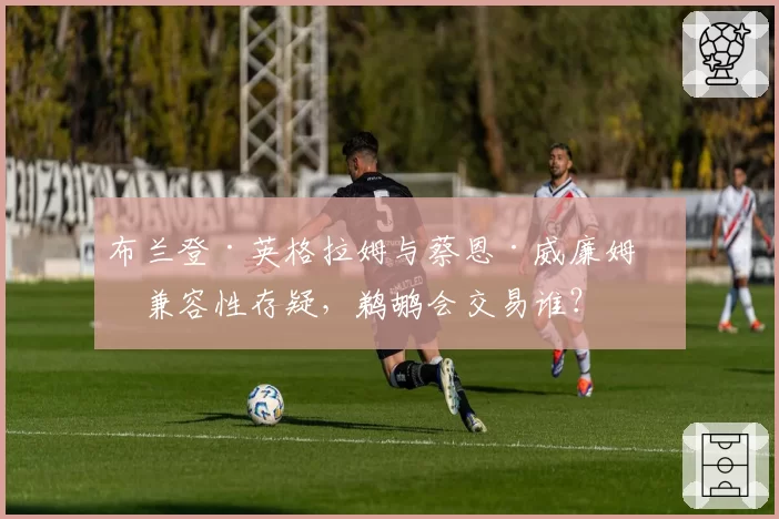 布兰登·英格拉姆与蔡恩·威廉姆森兼容性存疑,鹈鹕会交易谁?