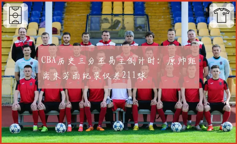 CBA历史三分王易主倒计时:原帅距离朱芳雨纪录仅差211球