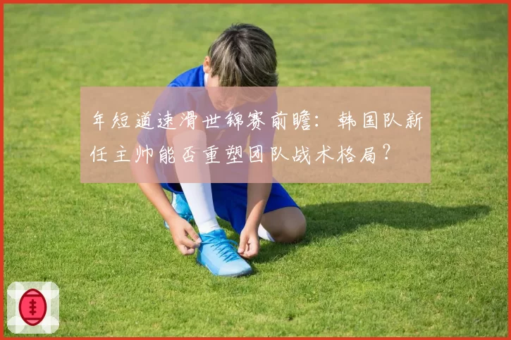 年短道速滑世锦赛前瞻：韩国队新任主帅能否重塑团队战术格局？