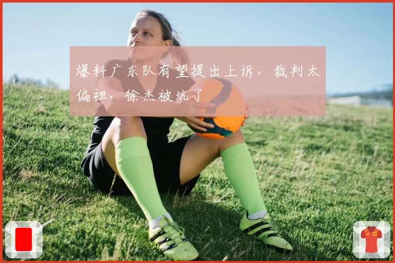 爆料广东队有望提出上诉，裁判太偏袒，徐杰被坑了
